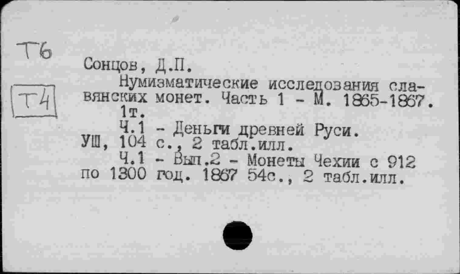 ﻿VG
It? і—-
Сонцов, Д.П.
Нумизматические исследования славянских монет. Часть 1-М. 1965-1867 1т.
vin ~ ДейЬРИ древней Руси.
УШ, 104 с., 2 табл.илл.
ЧЛ ~	- Монеты Чехии с 912
по 1300 год. 1867 54с., 2 табл.илл.